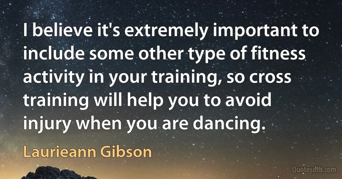 I believe it's extremely important to include some other type of fitness activity in your training, so cross training will help you to avoid injury when you are dancing. (Laurieann Gibson)