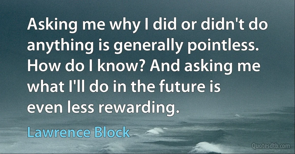 Asking me why I did or didn't do anything is generally pointless. How do I know? And asking me what I'll do in the future is even less rewarding. (Lawrence Block)