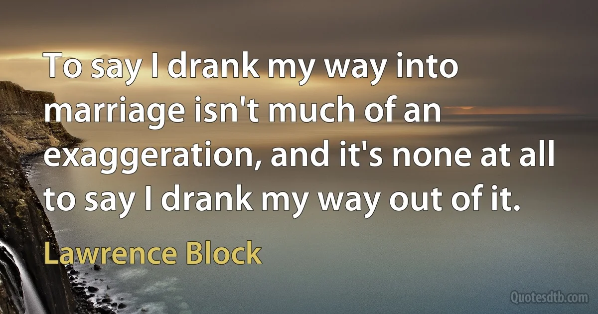 To say I drank my way into marriage isn't much of an exaggeration, and it's none at all to say I drank my way out of it. (Lawrence Block)