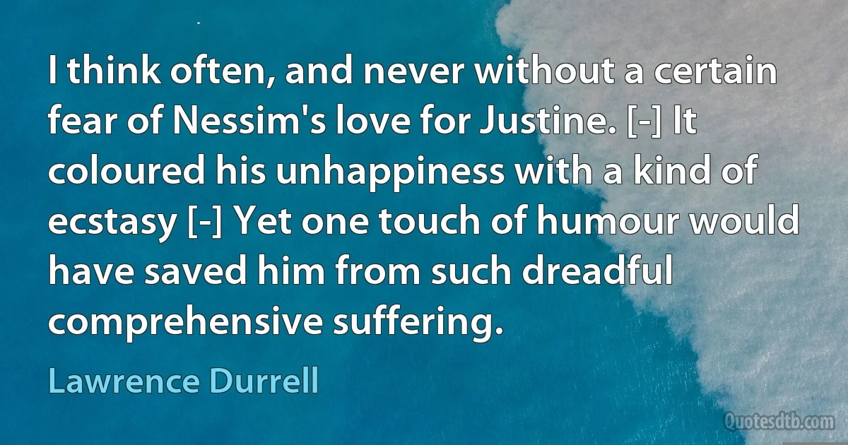 I think often, and never without a certain fear of Nessim's love for Justine. [-] It coloured his unhappiness with a kind of ecstasy [-] Yet one touch of humour would have saved him from such dreadful comprehensive suffering. (Lawrence Durrell)