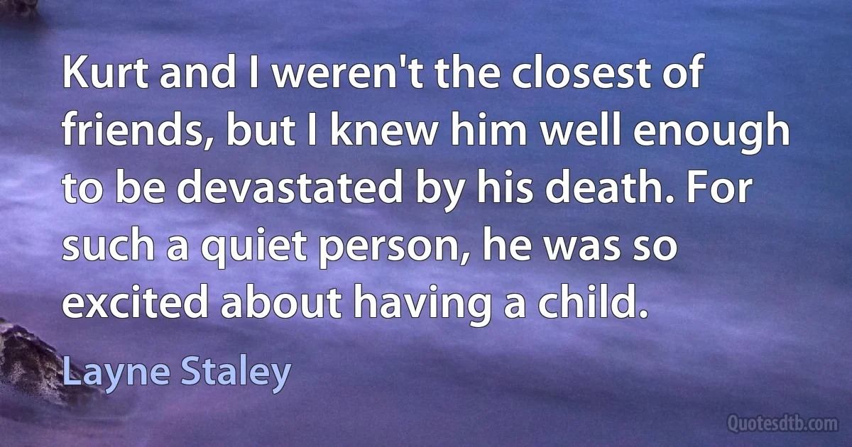 Kurt and I weren't the closest of friends, but I knew him well enough to be devastated by his death. For such a quiet person, he was so excited about having a child. (Layne Staley)