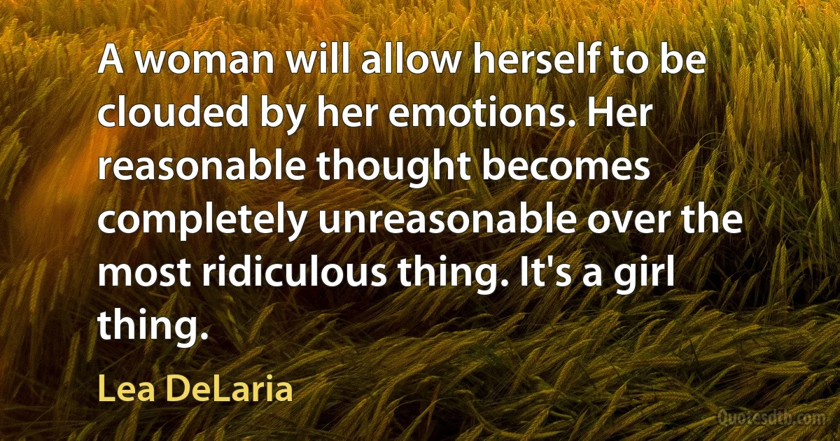 A woman will allow herself to be clouded by her emotions. Her reasonable thought becomes completely unreasonable over the most ridiculous thing. It's a girl thing. (Lea DeLaria)