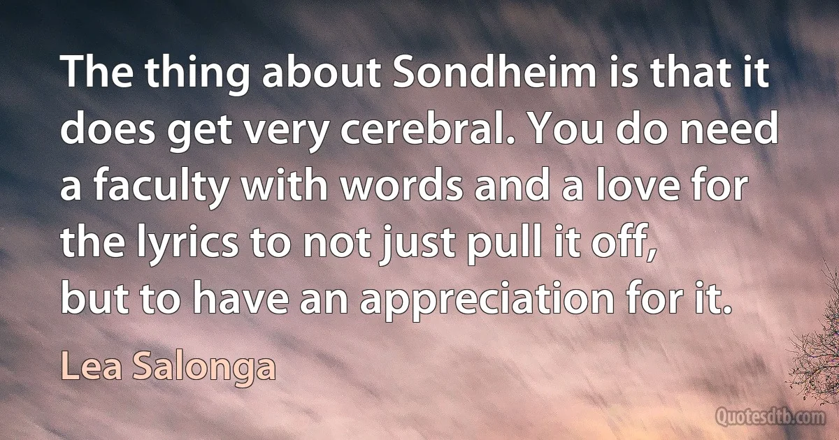 The thing about Sondheim is that it does get very cerebral. You do need a faculty with words and a love for the lyrics to not just pull it off, but to have an appreciation for it. (Lea Salonga)