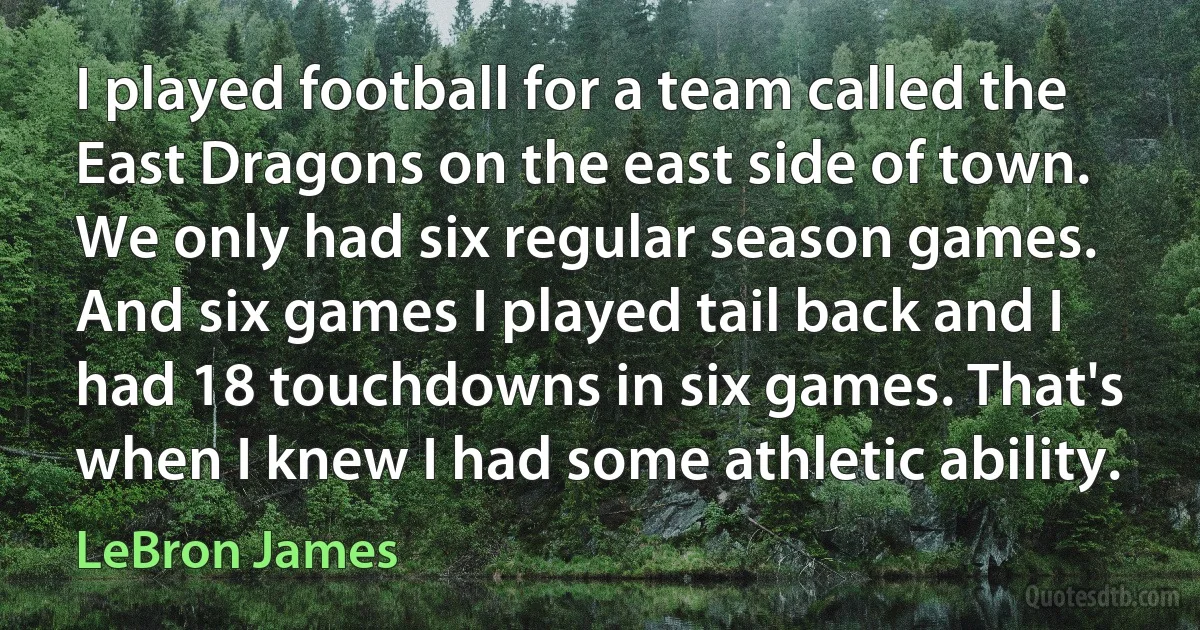 I played football for a team called the East Dragons on the east side of town. We only had six regular season games. And six games I played tail back and I had 18 touchdowns in six games. That's when I knew I had some athletic ability. (LeBron James)