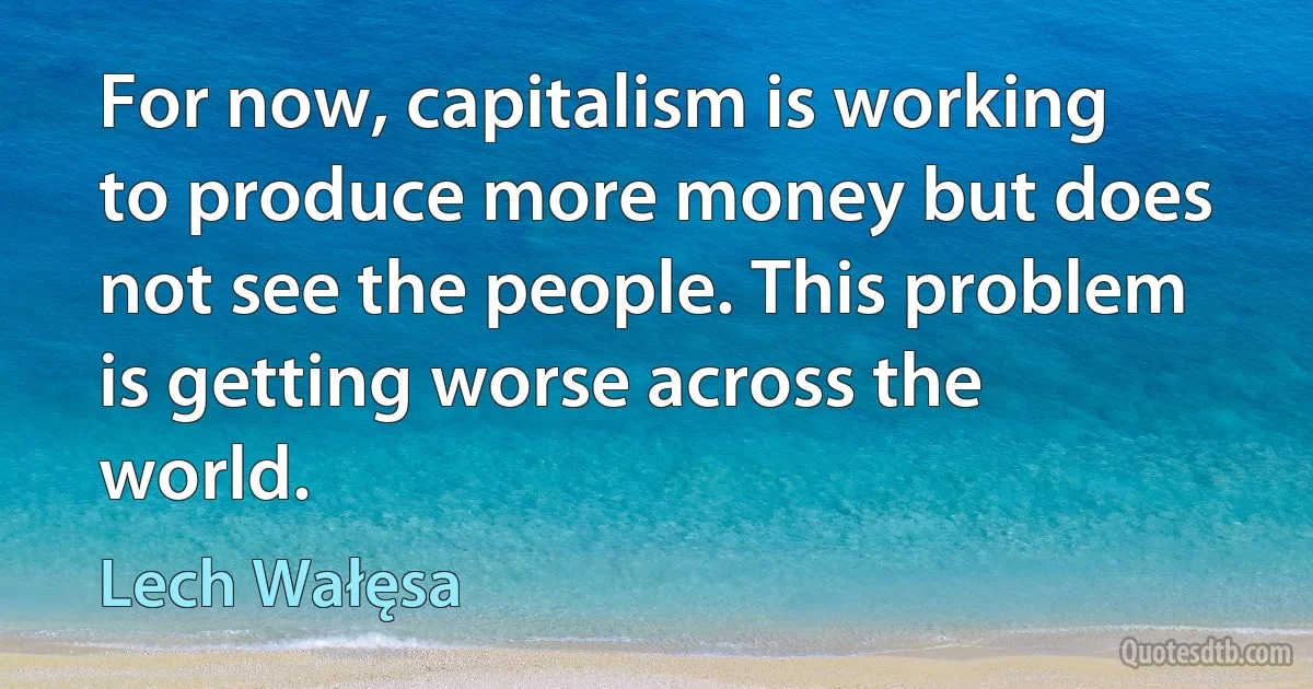 For now, capitalism is working to produce more money but does not see the people. This problem is getting worse across the world. (Lech Wałęsa)