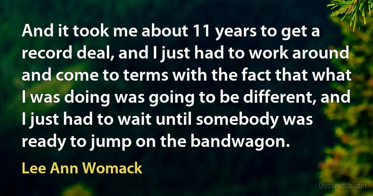 And it took me about 11 years to get a record deal, and I just had to work around and come to terms with the fact that what I was doing was going to be different, and I just had to wait until somebody was ready to jump on the bandwagon. (Lee Ann Womack)