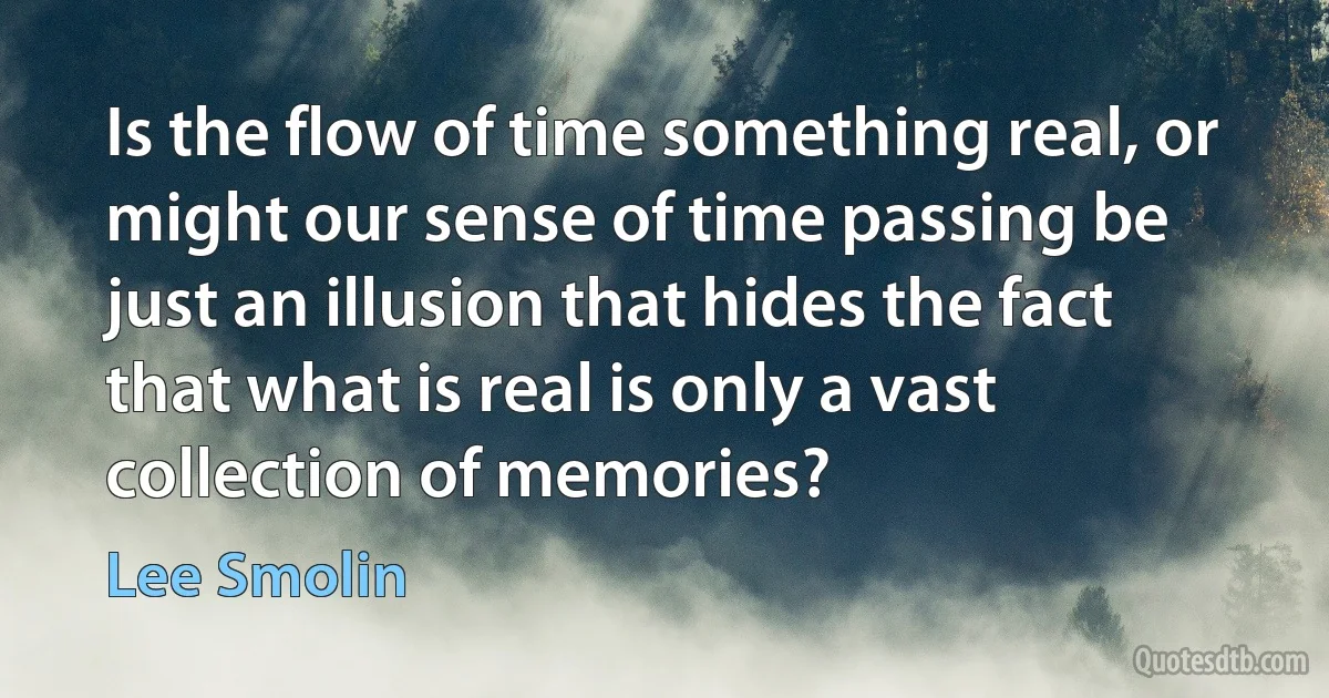 Is the flow of time something real, or might our sense of time passing be just an illusion that hides the fact that what is real is only a vast collection of memories? (Lee Smolin)