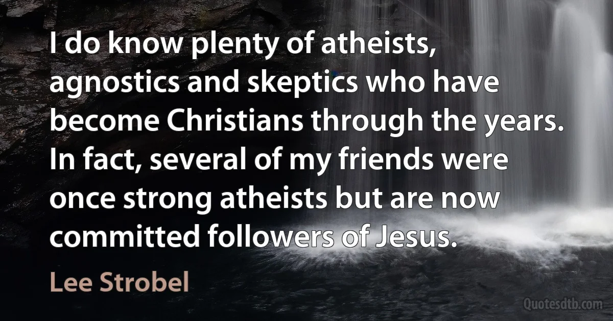 I do know plenty of atheists, agnostics and skeptics who have become Christians through the years. In fact, several of my friends were once strong atheists but are now committed followers of Jesus. (Lee Strobel)