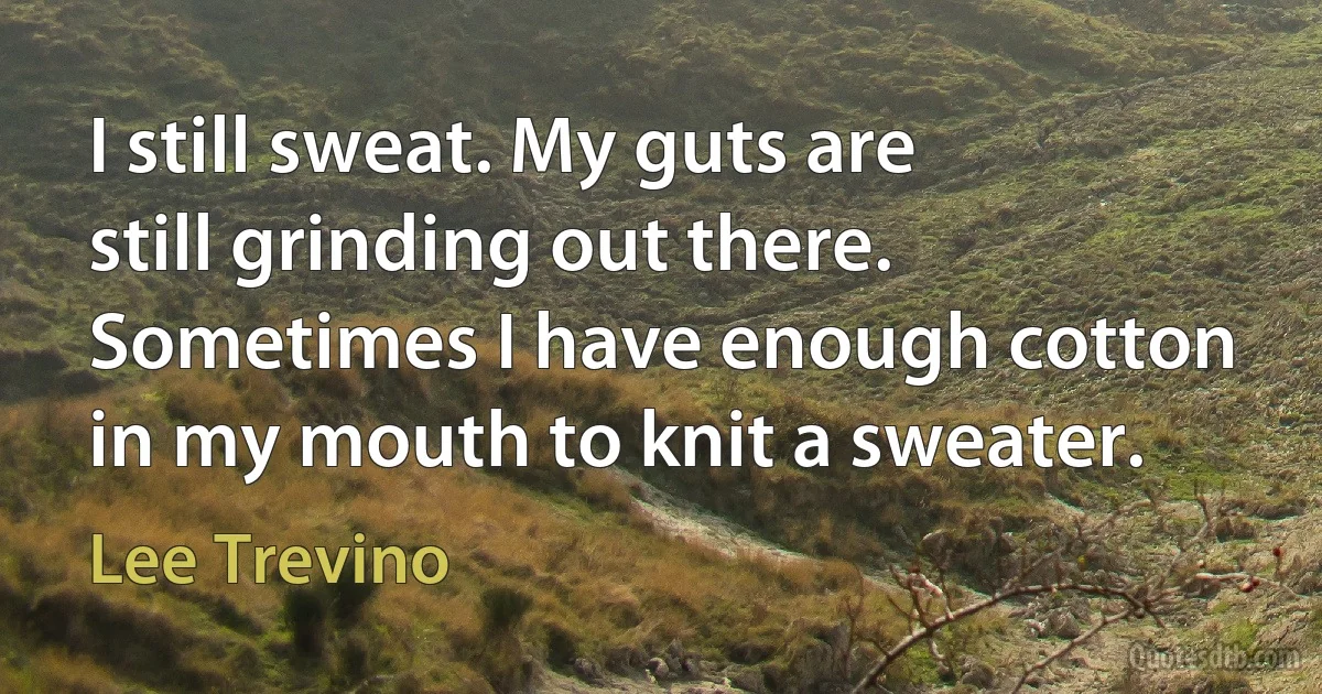 I still sweat. My guts are still grinding out there. Sometimes I have enough cotton in my mouth to knit a sweater. (Lee Trevino)