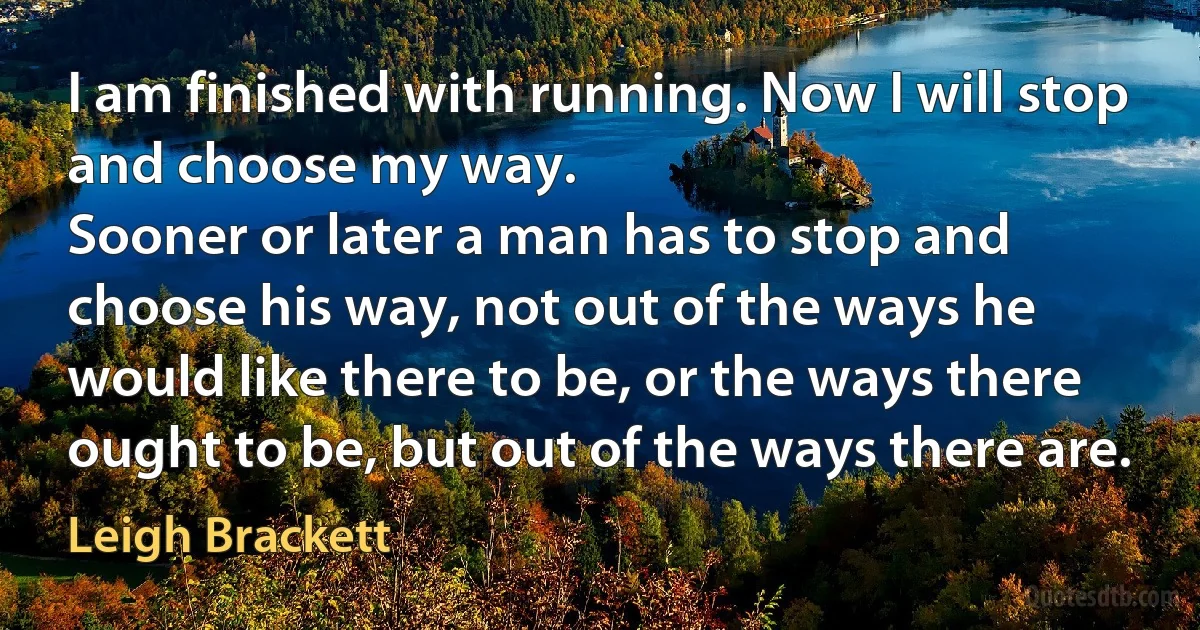 I am finished with running. Now I will stop and choose my way.
Sooner or later a man has to stop and choose his way, not out of the ways he would like there to be, or the ways there ought to be, but out of the ways there are. (Leigh Brackett)