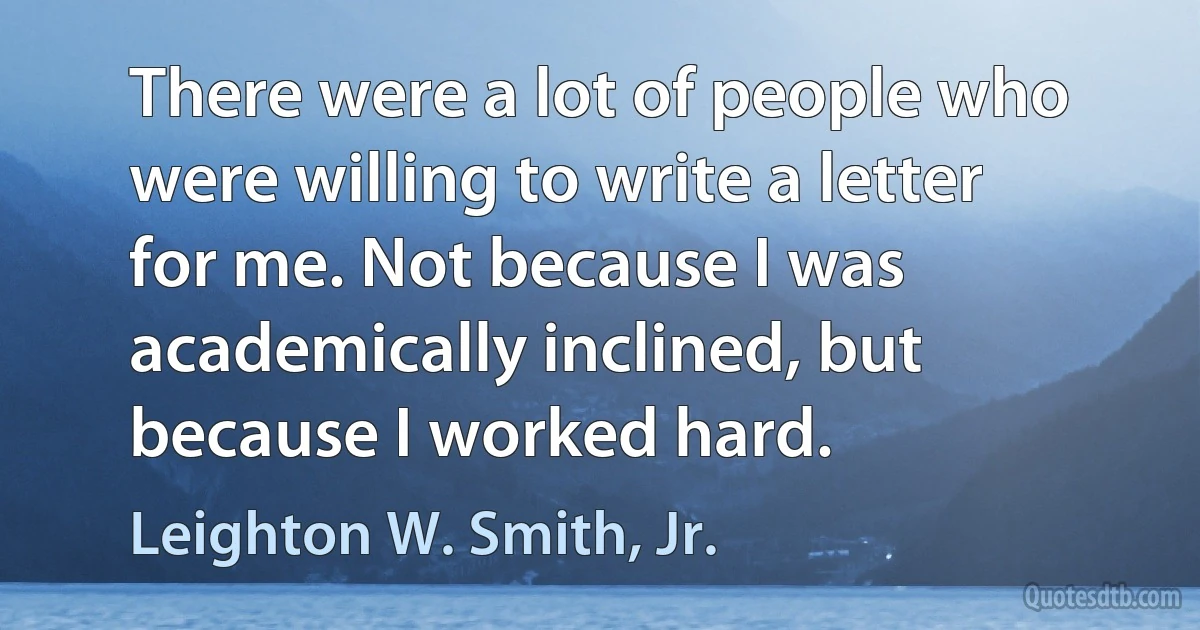 There were a lot of people who were willing to write a letter for me. Not because I was academically inclined, but because I worked hard. (Leighton W. Smith, Jr.)