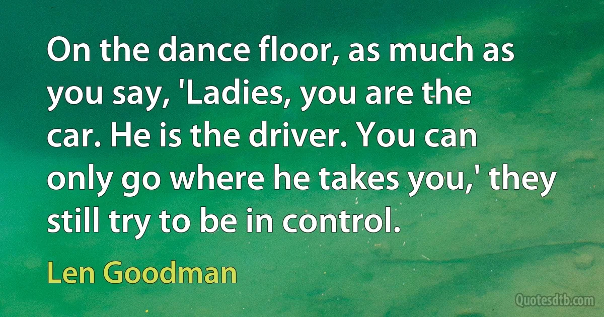 On the dance floor, as much as you say, 'Ladies, you are the car. He is the driver. You can only go where he takes you,' they still try to be in control. (Len Goodman)