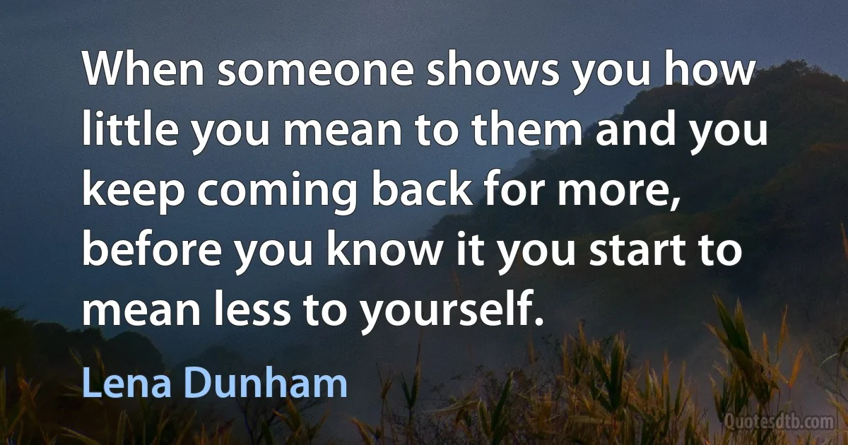 When someone shows you how little you mean to them and you keep coming back for more, before you know it you start to mean less to yourself. (Lena Dunham)