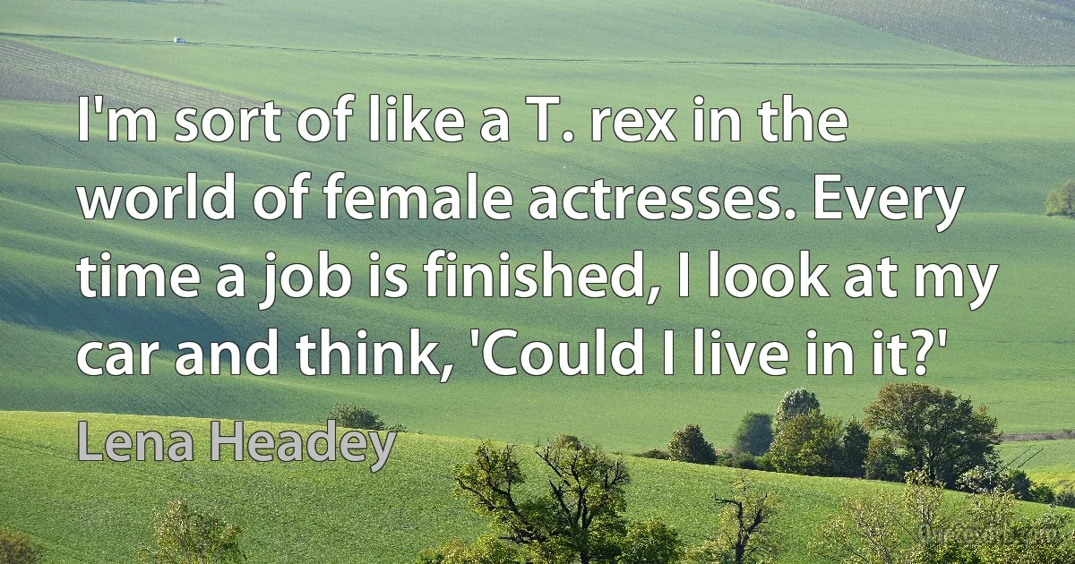 I'm sort of like a T. rex in the world of female actresses. Every time a job is finished, I look at my car and think, 'Could I live in it?' (Lena Headey)