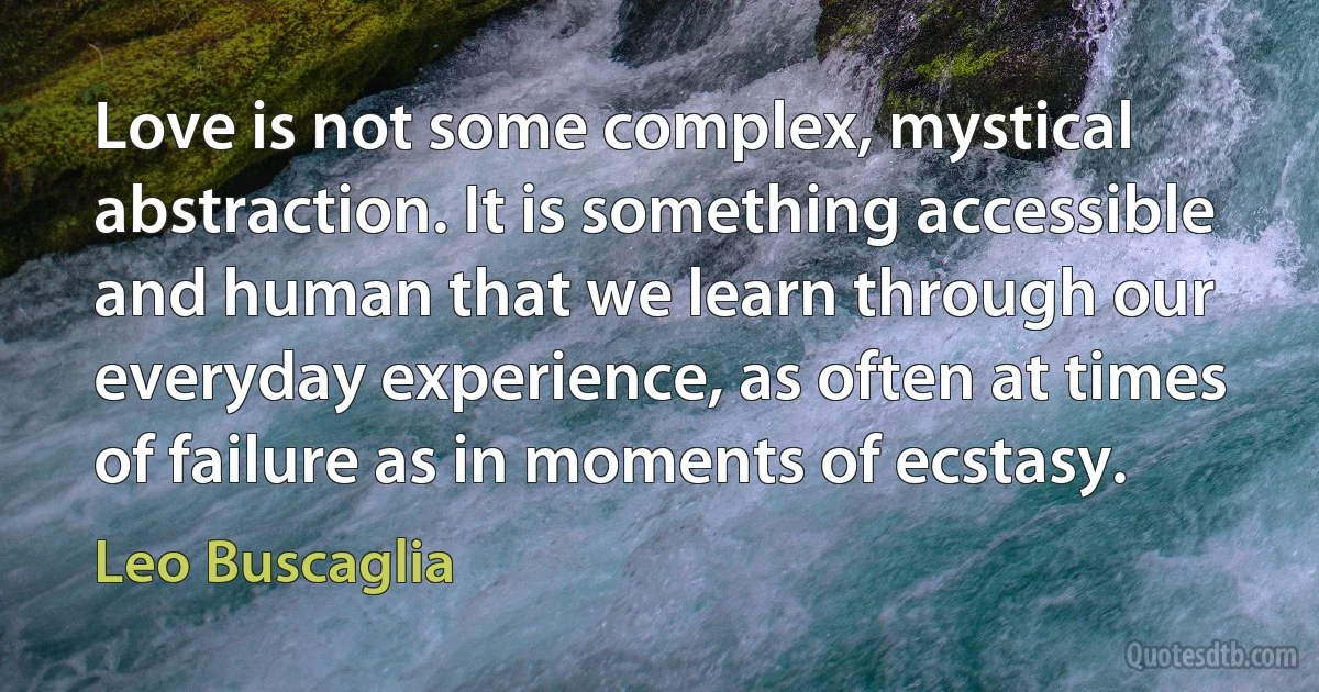 Love is not some complex, mystical abstraction. It is something accessible and human that we learn through our everyday experience, as often at times of failure as in moments of ecstasy. (Leo Buscaglia)