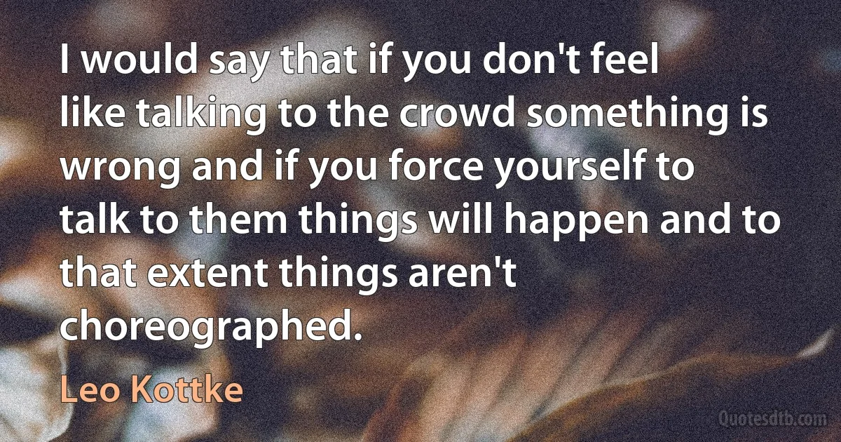 I would say that if you don't feel like talking to the crowd something is wrong and if you force yourself to talk to them things will happen and to that extent things aren't choreographed. (Leo Kottke)