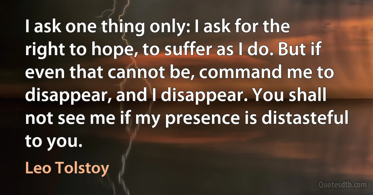 I ask one thing only: I ask for the right to hope, to suffer as I do. But if even that cannot be, command me to disappear, and I disappear. You shall not see me if my presence is distasteful to you. (Leo Tolstoy)