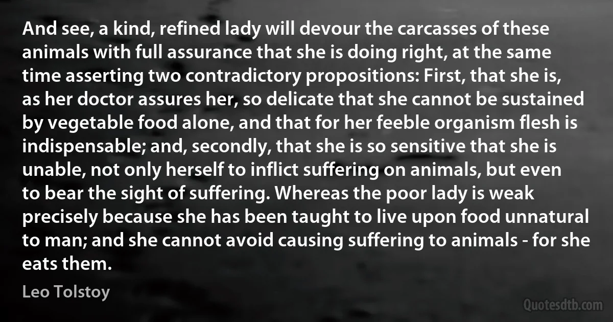 And see, a kind, refined lady will devour the carcasses of these animals with full assurance that she is doing right, at the same time asserting two contradictory propositions: First, that she is, as her doctor assures her, so delicate that she cannot be sustained by vegetable food alone, and that for her feeble organism flesh is indispensable; and, secondly, that she is so sensitive that she is unable, not only herself to inflict suffering on animals, but even to bear the sight of suffering. Whereas the poor lady is weak precisely because she has been taught to live upon food unnatural to man; and she cannot avoid causing suffering to animals - for she eats them. (Leo Tolstoy)