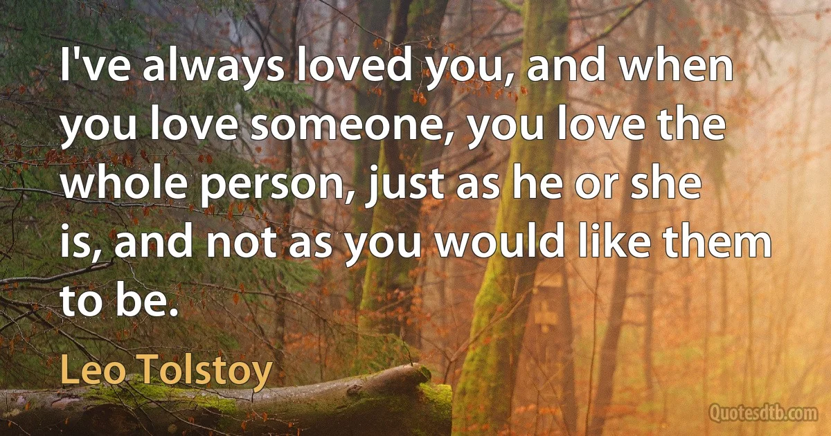 I've always loved you, and when you love someone, you love the whole person, just as he or she is, and not as you would like them to be. (Leo Tolstoy)