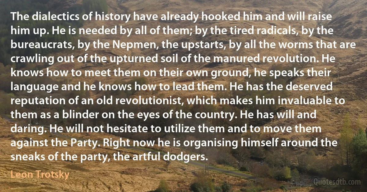 The dialectics of history have already hooked him and will raise him up. He is needed by all of them; by the tired radicals, by the bureaucrats, by the Nepmen, the upstarts, by all the worms that are crawling out of the upturned soil of the manured revolution. He knows how to meet them on their own ground, he speaks their language and he knows how to lead them. He has the deserved reputation of an old revolutionist, which makes him invaluable to them as a blinder on the eyes of the country. He has will and daring. He will not hesitate to utilize them and to move them against the Party. Right now he is organising himself around the sneaks of the party, the artful dodgers. (Leon Trotsky)