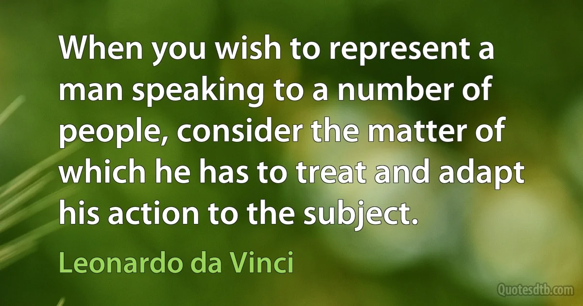 When you wish to represent a man speaking to a number of people, consider the matter of which he has to treat and adapt his action to the subject. (Leonardo da Vinci)