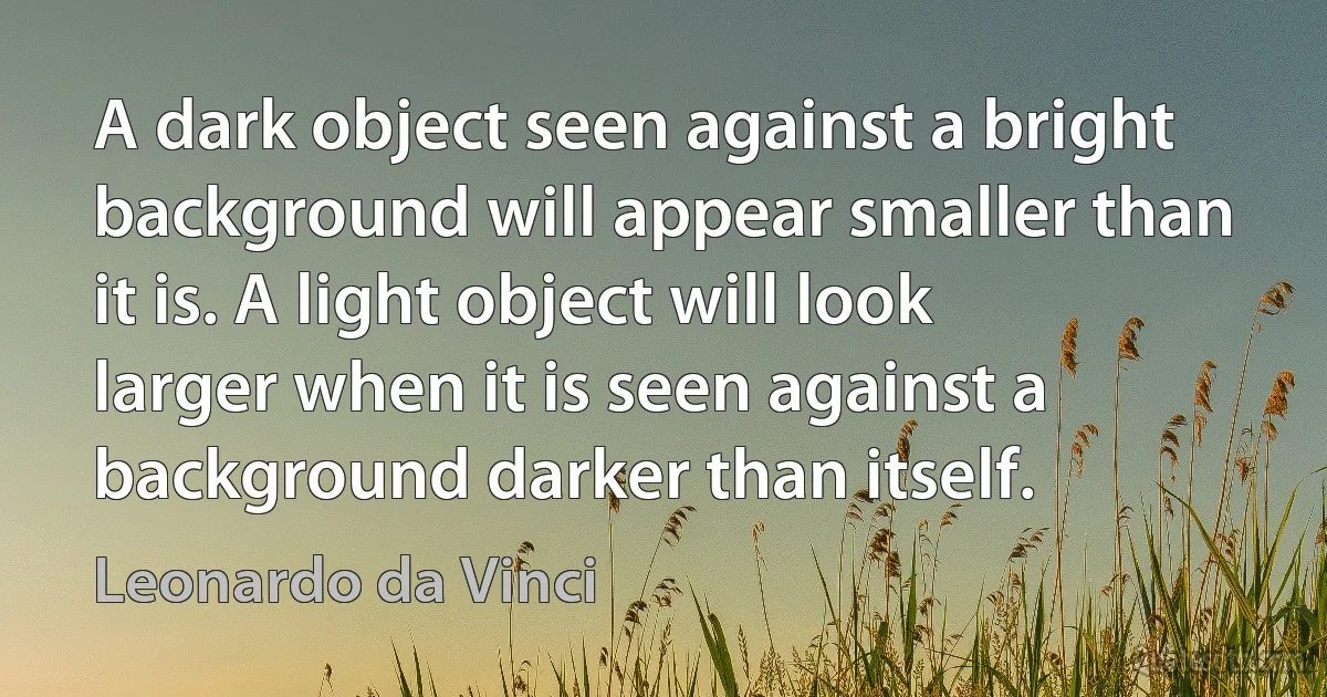 A dark object seen against a bright background will appear smaller than it is. A light object will look larger when it is seen against a background darker than itself. (Leonardo da Vinci)