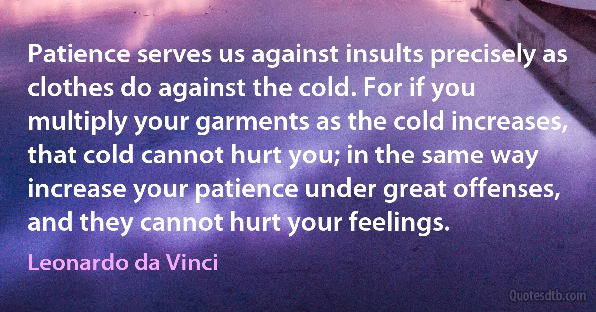 Patience serves us against insults precisely as clothes do against the cold. For if you multiply your garments as the cold increases, that cold cannot hurt you; in the same way increase your patience under great offenses, and they cannot hurt your feelings. (Leonardo da Vinci)