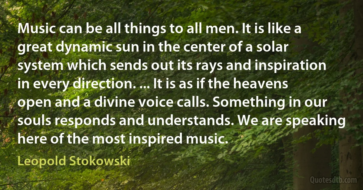 Music can be all things to all men. It is like a great dynamic sun in the center of a solar system which sends out its rays and inspiration in every direction. ... It is as if the heavens open and a divine voice calls. Something in our souls responds and understands. We are speaking here of the most inspired music. (Leopold Stokowski)