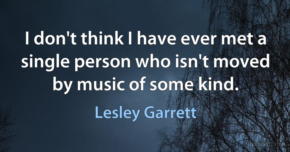 I don't think I have ever met a single person who isn't moved by music of some kind. (Lesley Garrett)