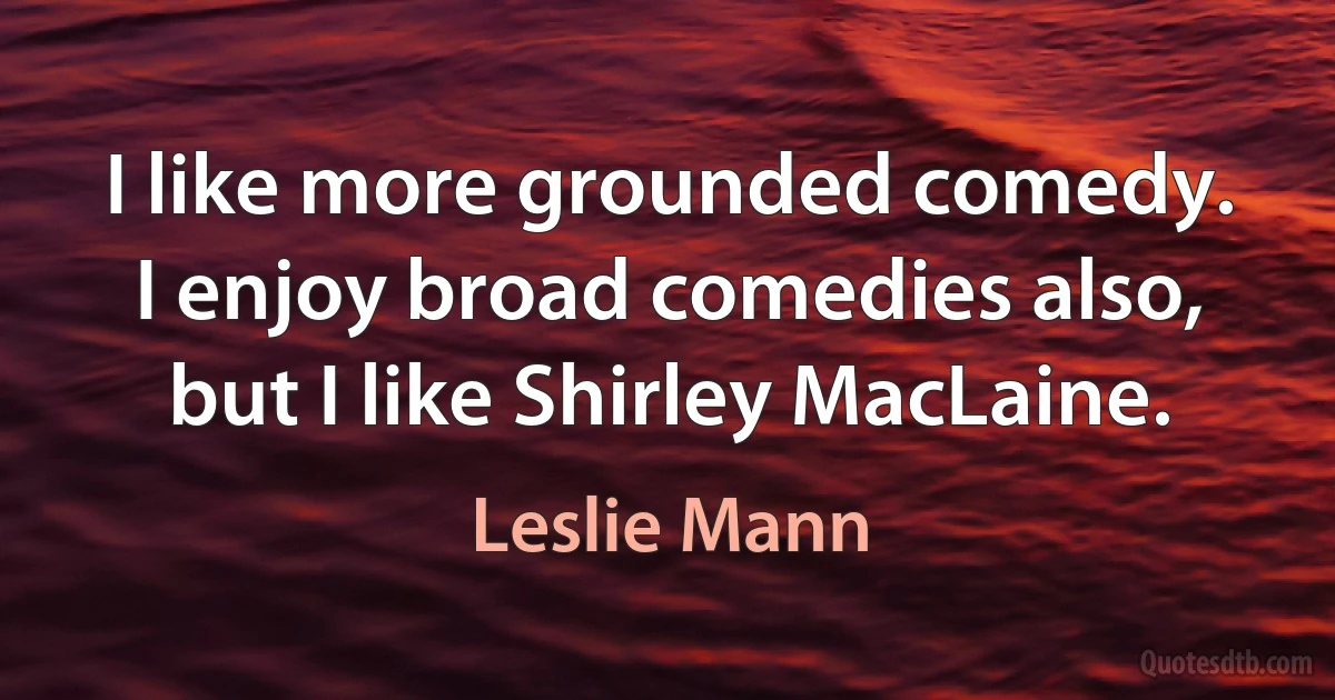 I like more grounded comedy. I enjoy broad comedies also, but I like Shirley MacLaine. (Leslie Mann)