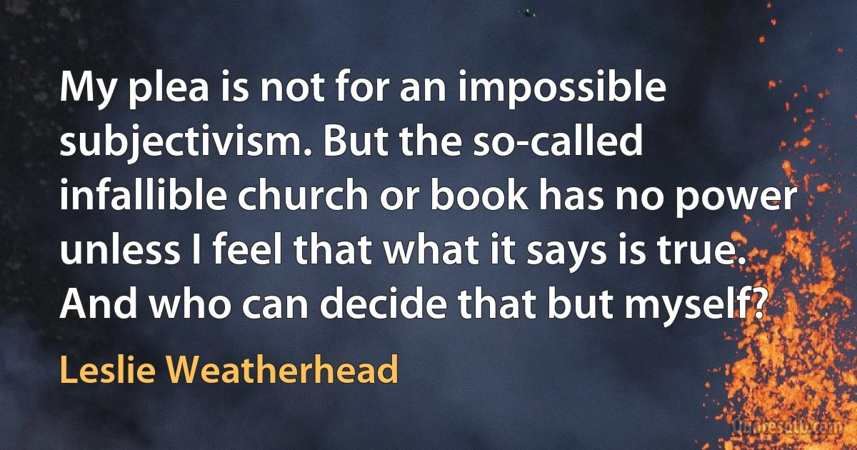 My plea is not for an impossible subjectivism. But the so-called infallible church or book has no power unless I feel that what it says is true. And who can decide that but myself? (Leslie Weatherhead)