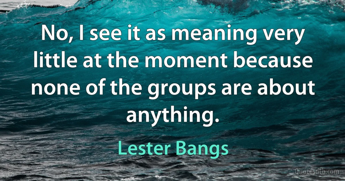 No, I see it as meaning very little at the moment because none of the groups are about anything. (Lester Bangs)