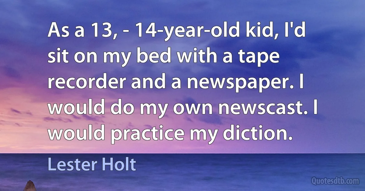 As a 13, - 14-year-old kid, I'd sit on my bed with a tape recorder and a newspaper. I would do my own newscast. I would practice my diction. (Lester Holt)