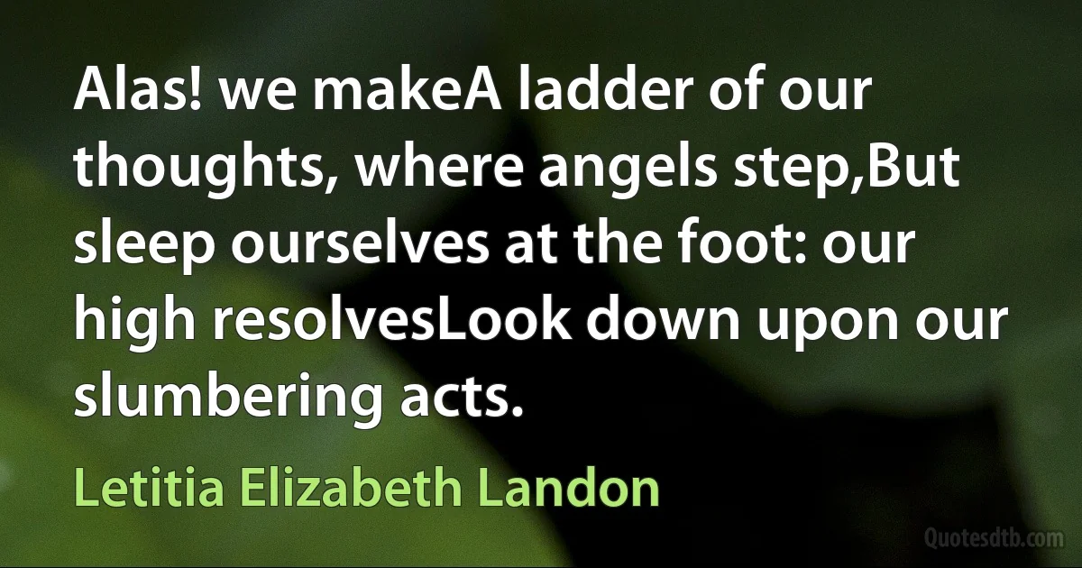 Alas! we makeA ladder of our thoughts, where angels step,But sleep ourselves at the foot: our high resolvesLook down upon our slumbering acts. (Letitia Elizabeth Landon)