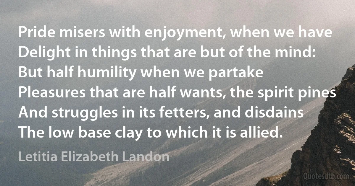 Pride misers with enjoyment, when we have
Delight in things that are but of the mind:
But half humility when we partake
Pleasures that are half wants, the spirit pines
And struggles in its fetters, and disdains
The low base clay to which it is allied. (Letitia Elizabeth Landon)