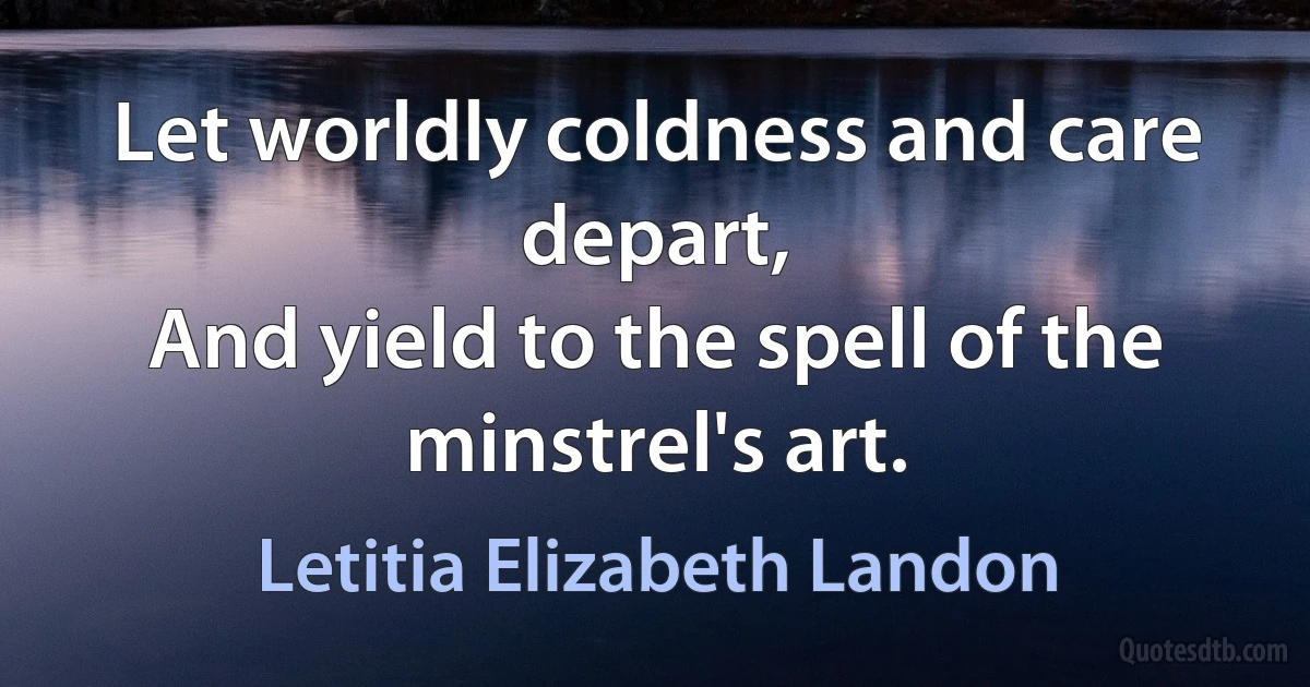 Let worldly coldness and care depart,
And yield to the spell of the minstrel's art. (Letitia Elizabeth Landon)