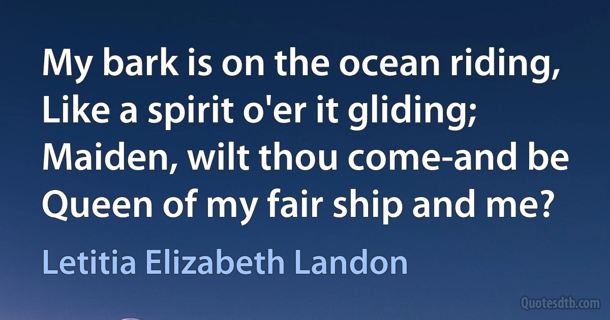 My bark is on the ocean riding,
Like a spirit o'er it gliding;
Maiden, wilt thou come-and be
Queen of my fair ship and me? (Letitia Elizabeth Landon)