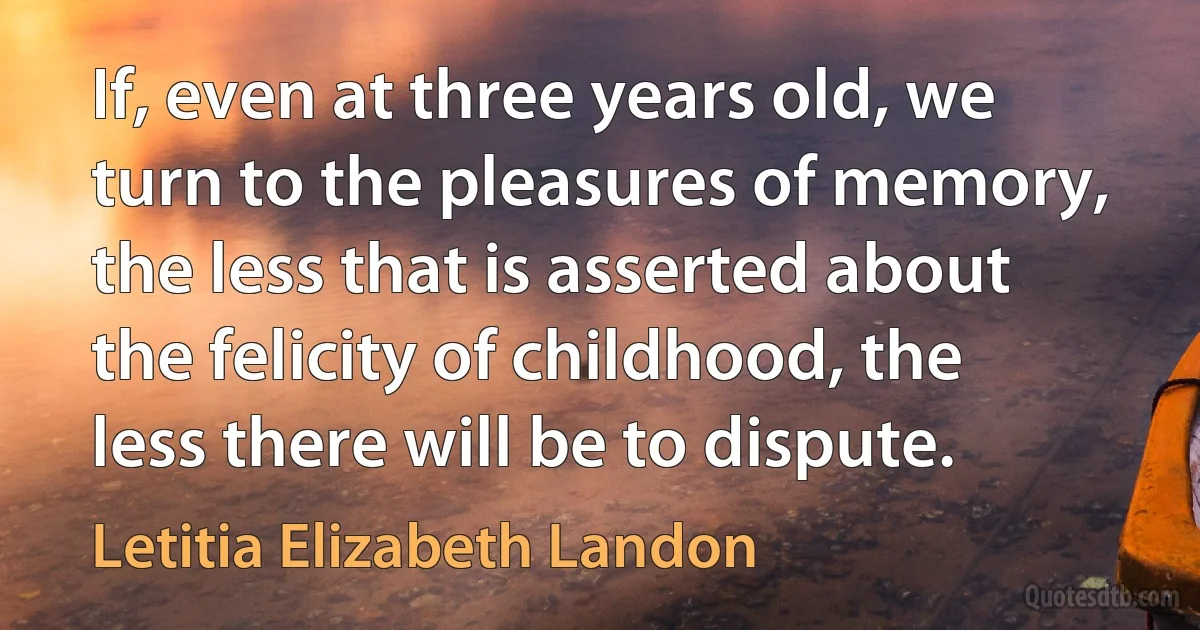 If, even at three years old, we turn to the pleasures of memory, the less that is asserted about the felicity of childhood, the less there will be to dispute. (Letitia Elizabeth Landon)