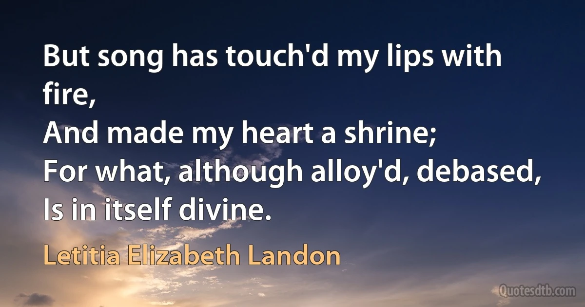 But song has touch'd my lips with fire,
And made my heart a shrine;
For what, although alloy'd, debased,
Is in itself divine. (Letitia Elizabeth Landon)