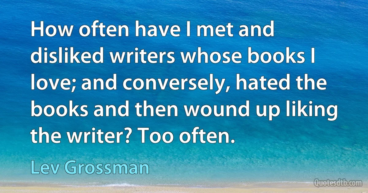 How often have I met and disliked writers whose books I love; and conversely, hated the books and then wound up liking the writer? Too often. (Lev Grossman)