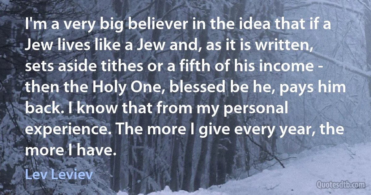 I'm a very big believer in the idea that if a Jew lives like a Jew and, as it is written, sets aside tithes or a fifth of his income - then the Holy One, blessed be he, pays him back. I know that from my personal experience. The more I give every year, the more I have. (Lev Leviev)