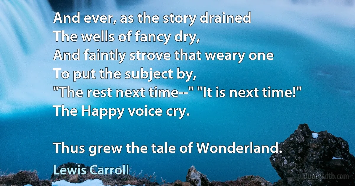 And ever, as the story drained
The wells of fancy dry,
And faintly strove that weary one
To put the subject by,
"The rest next time--" "It is next time!"
The Happy voice cry.

Thus grew the tale of Wonderland. (Lewis Carroll)