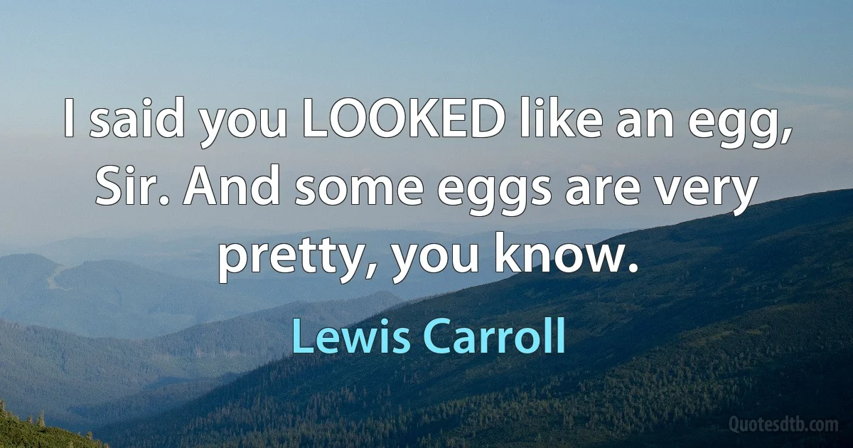 I said you LOOKED like an egg, Sir. And some eggs are very pretty, you know. (Lewis Carroll)