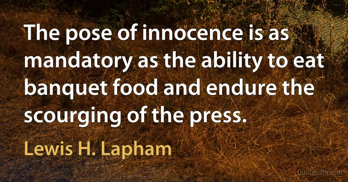 The pose of innocence is as mandatory as the ability to eat banquet food and endure the scourging of the press. (Lewis H. Lapham)