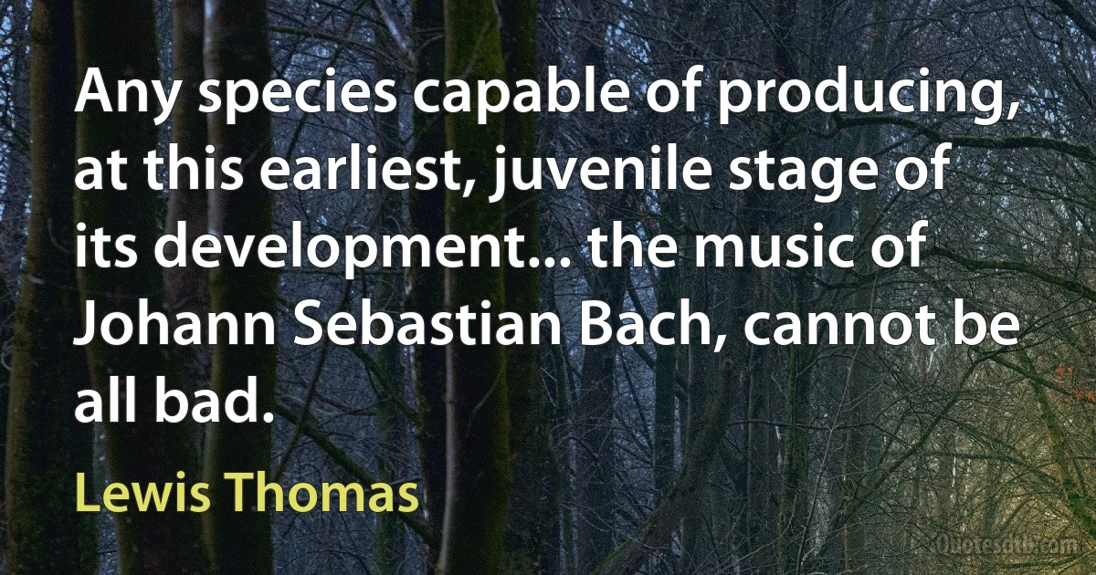 Any species capable of producing, at this earliest, juvenile stage of its development... the music of Johann Sebastian Bach, cannot be all bad. (Lewis Thomas)