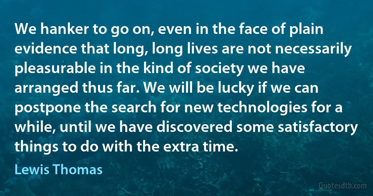 We hanker to go on, even in the face of plain evidence that long, long lives are not necessarily pleasurable in the kind of society we have arranged thus far. We will be lucky if we can postpone the search for new technologies for a while, until we have discovered some satisfactory things to do with the extra time. (Lewis Thomas)