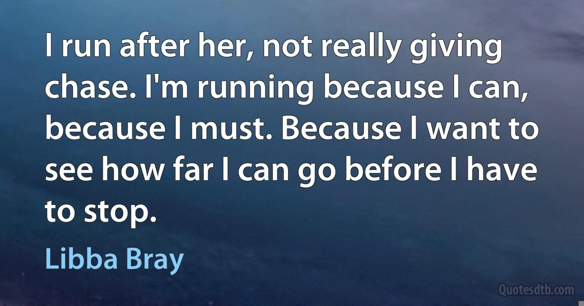 I run after her, not really giving chase. I'm running because I can, because I must. Because I want to see how far I can go before I have to stop. (Libba Bray)