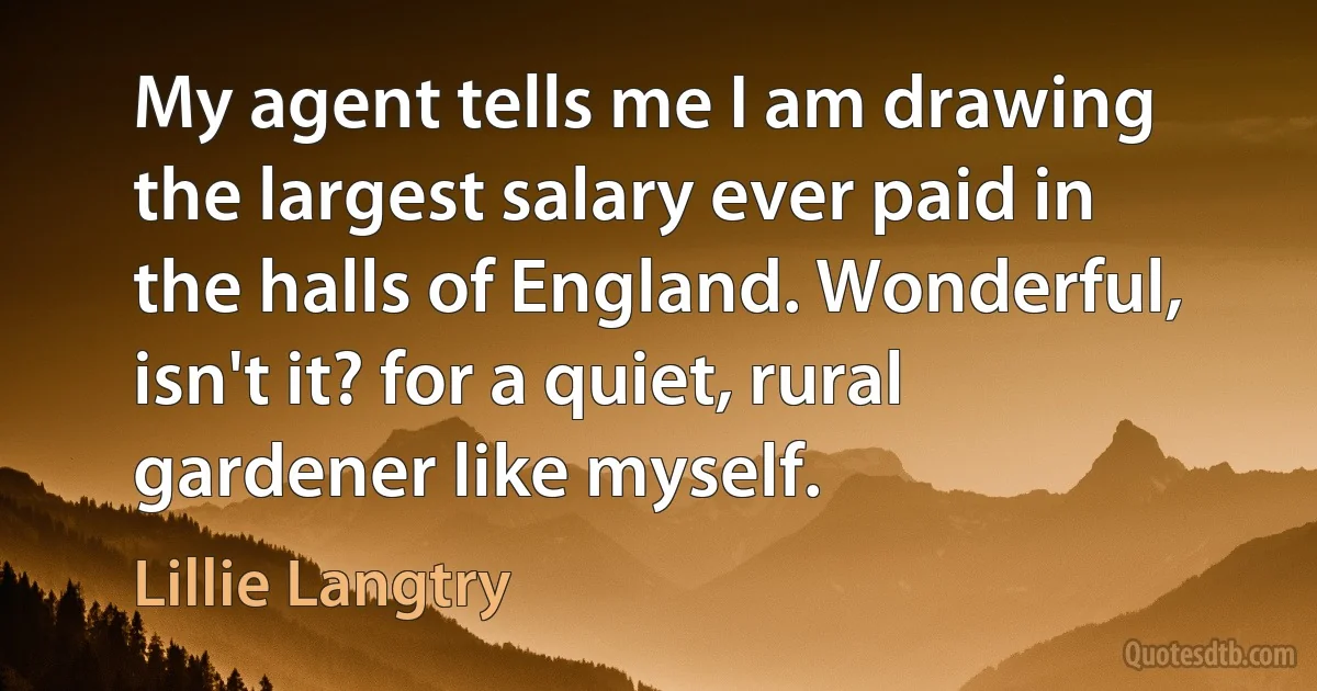 My agent tells me I am drawing the largest salary ever paid in the halls of England. Wonderful, isn't it? for a quiet, rural gardener like myself. (Lillie Langtry)