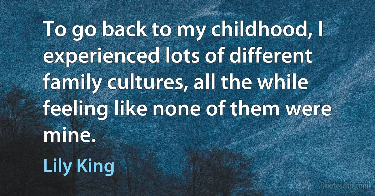 To go back to my childhood, I experienced lots of different family cultures, all the while feeling like none of them were mine. (Lily King)