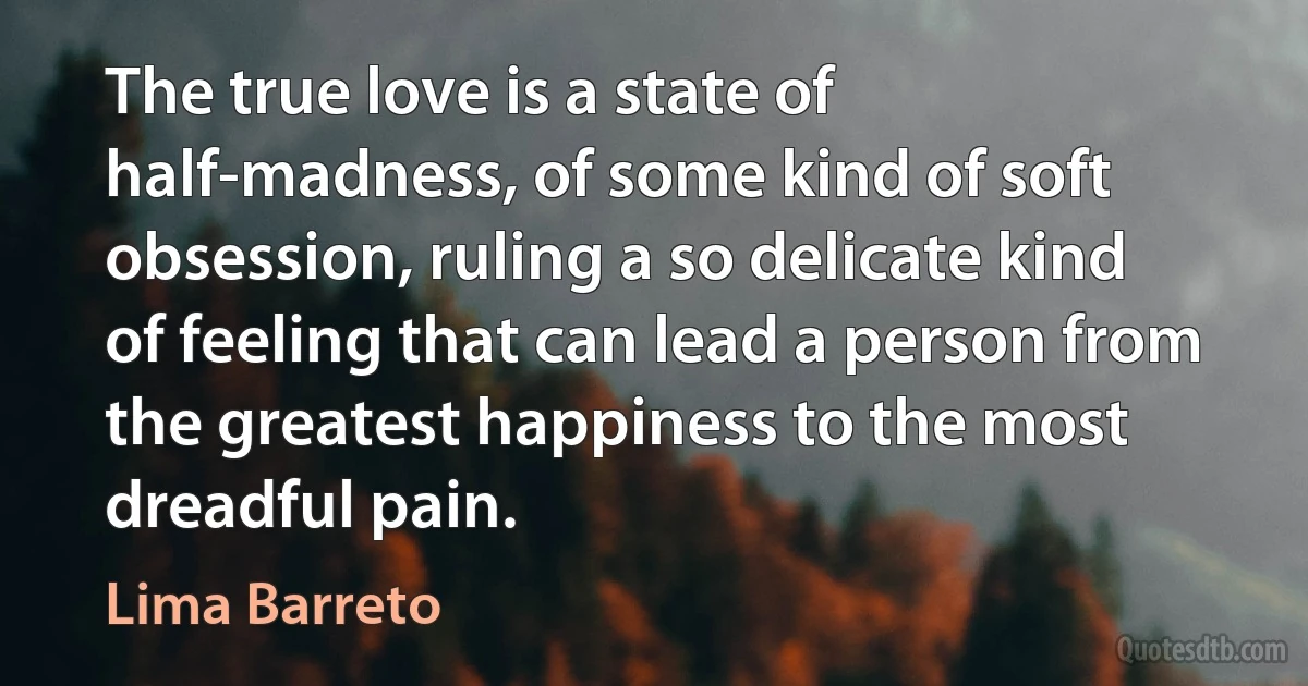 The true love is a state of half-madness, of some kind of soft obsession, ruling a so delicate kind of feeling that can lead a person from the greatest happiness to the most dreadful pain. (Lima Barreto)